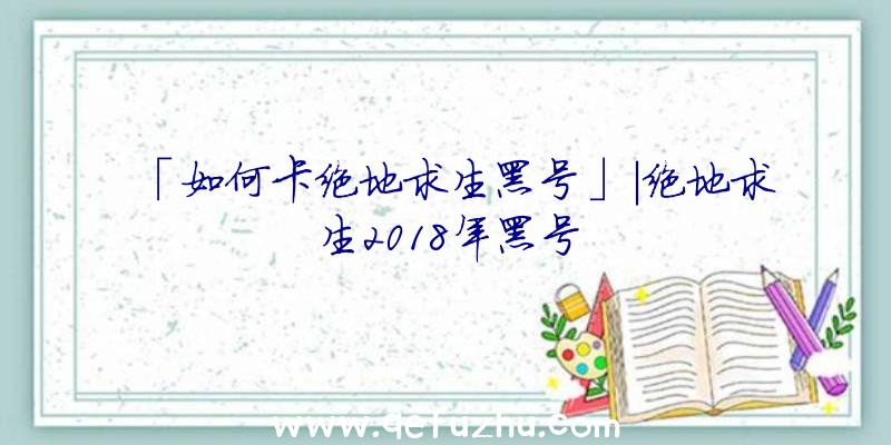 「如何卡绝地求生黑号」|绝地求生2018年黑号